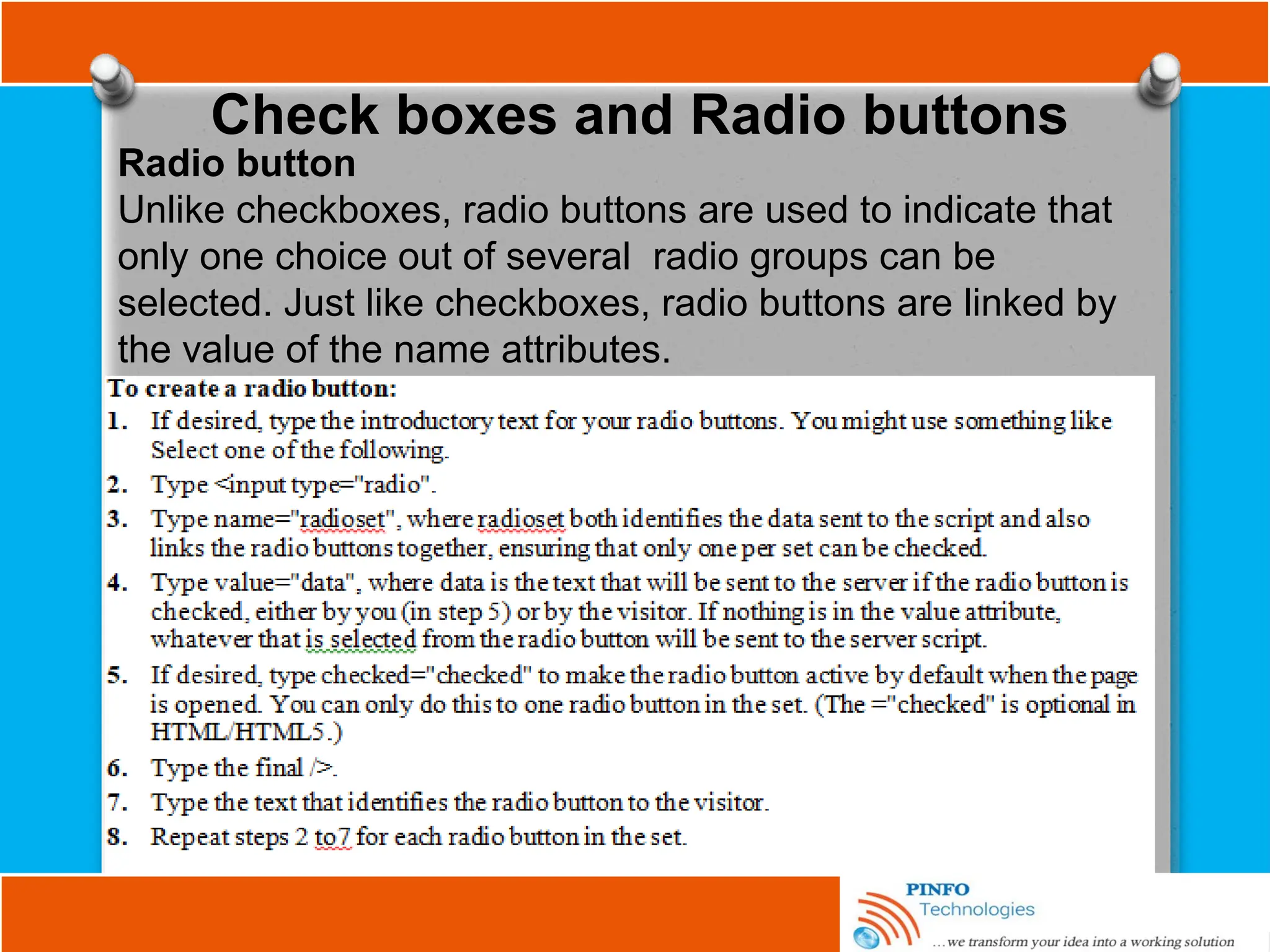 Check boxes and Radio buttons
Radio button
Unlike checkboxes, radio buttons are used to indicate that
only one choice out of several radio groups can be
selected. Just like checkboxes, radio buttons are linked by
the value of the name attributes.
 