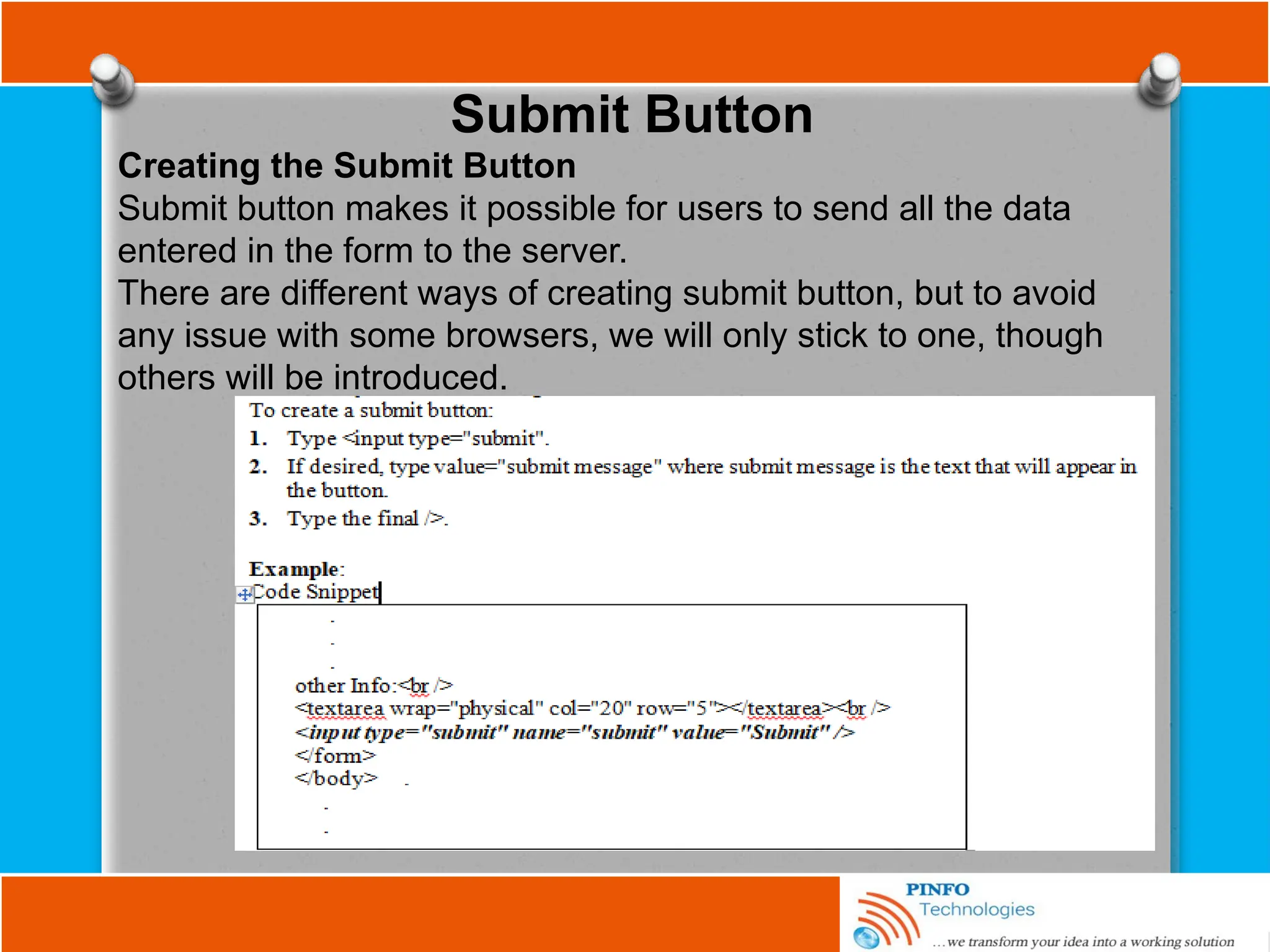 Submit Button
Creating the Submit Button
Submit button makes it possible for users to send all the data
entered in the form to the server.
There are different ways of creating submit button, but to avoid
any issue with some browsers, we will only stick to one, though
others will be introduced.
 