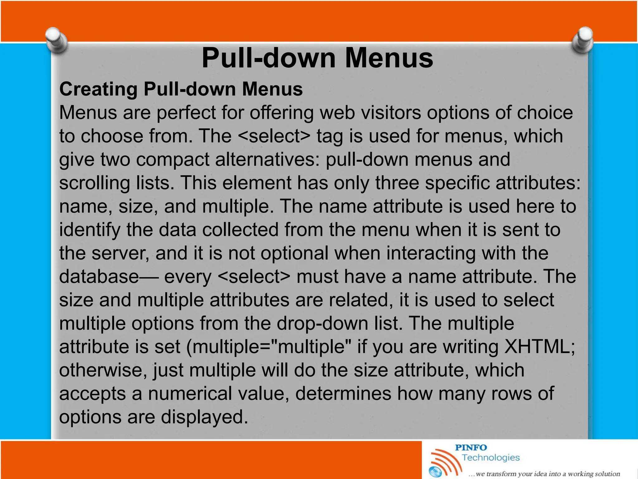 Pull-down Menus
Creating Pull-down Menus
Menus are perfect for offering web visitors options of choice
to choose from. The <select> tag is used for menus, which
give two compact alternatives: pull-down menus and
scrolling lists. This element has only three specific attributes:
name, size, and multiple. The name attribute is used here to
identify the data collected from the menu when it is sent to
the server, and it is not optional when interacting with the
database— every <select> must have a name attribute. The
size and multiple attributes are related, it is used to select
multiple options from the drop-down list. The multiple
attribute is set (multiple="multiple" if you are writing XHTML;
otherwise, just multiple will do the size attribute, which
accepts a numerical value, determines how many rows of
options are displayed.
 