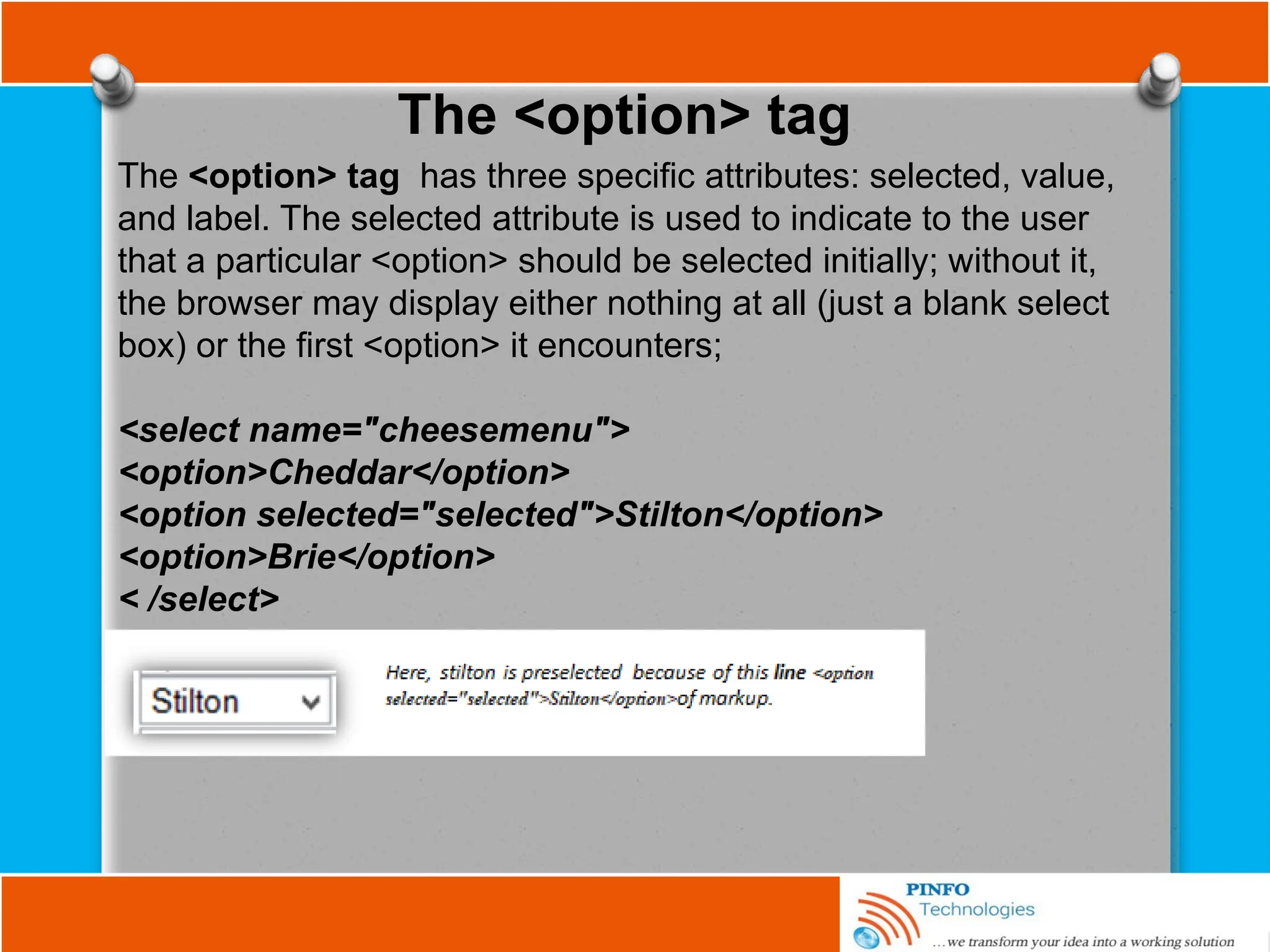The <option> tag
The <option> tag has three specific attributes: selected, value,
and label. The selected attribute is used to indicate to the user
that a particular <option> should be selected initially; without it,
the browser may display either nothing at all (just a blank select
box) or the first <option> it encounters;
<select name="cheesemenu">
<option>Cheddar</option>
<option selected="selected">Stilton</option>
<option>Brie</option>
< /select>
 