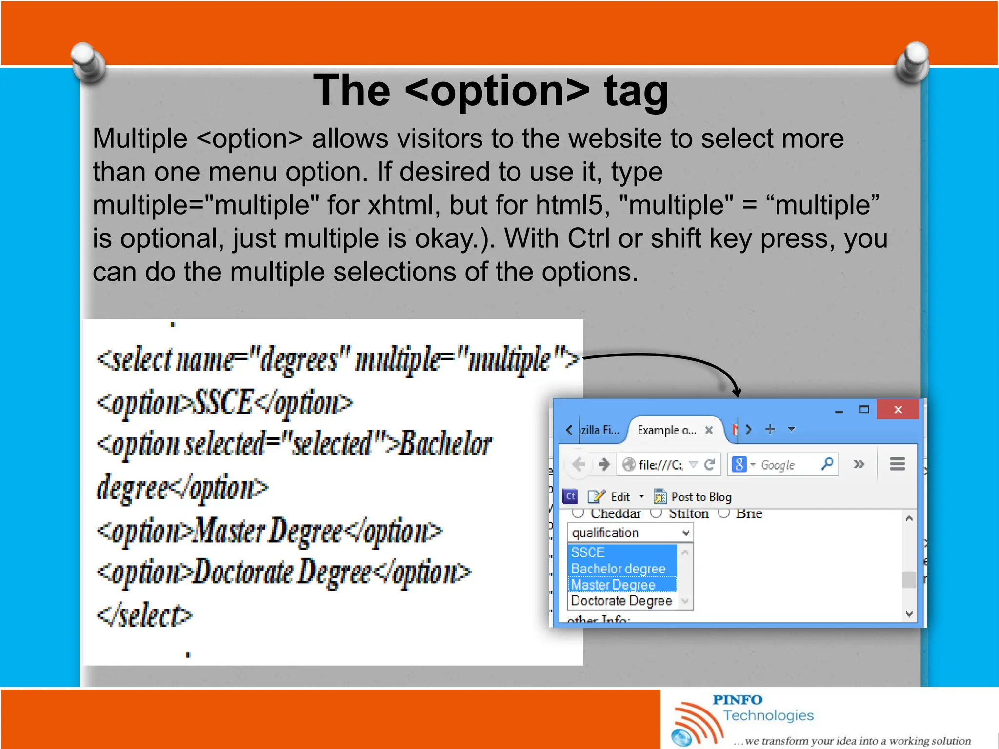 The <option> tag
Multiple <option> allows visitors to the website to select more
than one menu option. If desired to use it, type
multiple="multiple" for xhtml, but for html5, "multiple" = “multiple”
is optional, just multiple is okay.). With Ctrl or shift key press, you
can do the multiple selections of the options.
 
