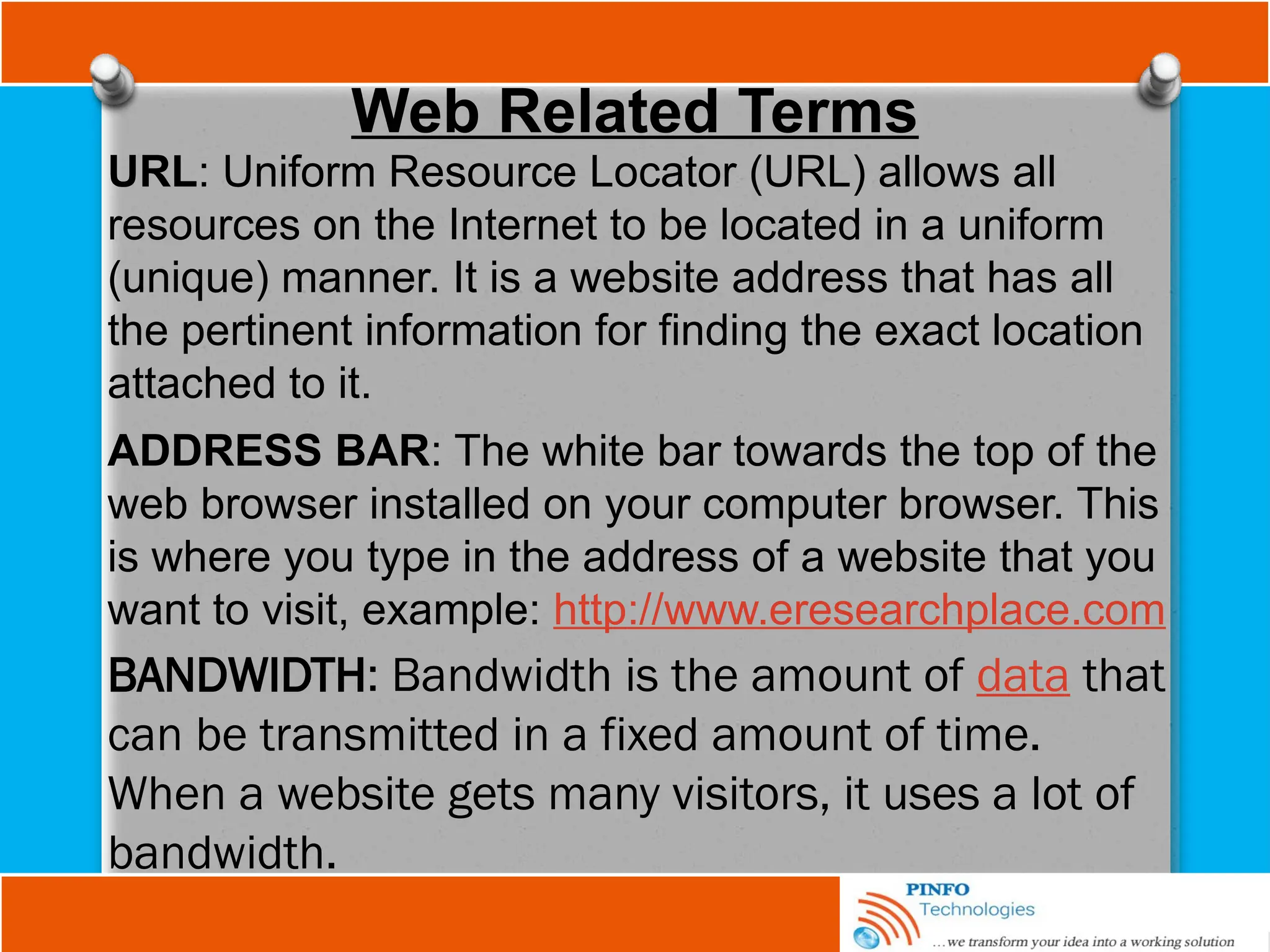 Web Related Terms
URL: Uniform Resource Locator (URL) allows all
resources on the Internet to be located in a uniform
(unique) manner. It is a website address that has all
the pertinent information for finding the exact location
attached to it.
ADDRESS BAR: The white bar towards the top of the
web browser installed on your computer browser. This
is where you type in the address of a website that you
want to visit, example: http://www.eresearchplace.com
BANDWIDTH: Bandwidth is the amount of data that
can be transmitted in a fixed amount of time.
When a website gets many visitors, it uses a lot of
bandwidth.
 