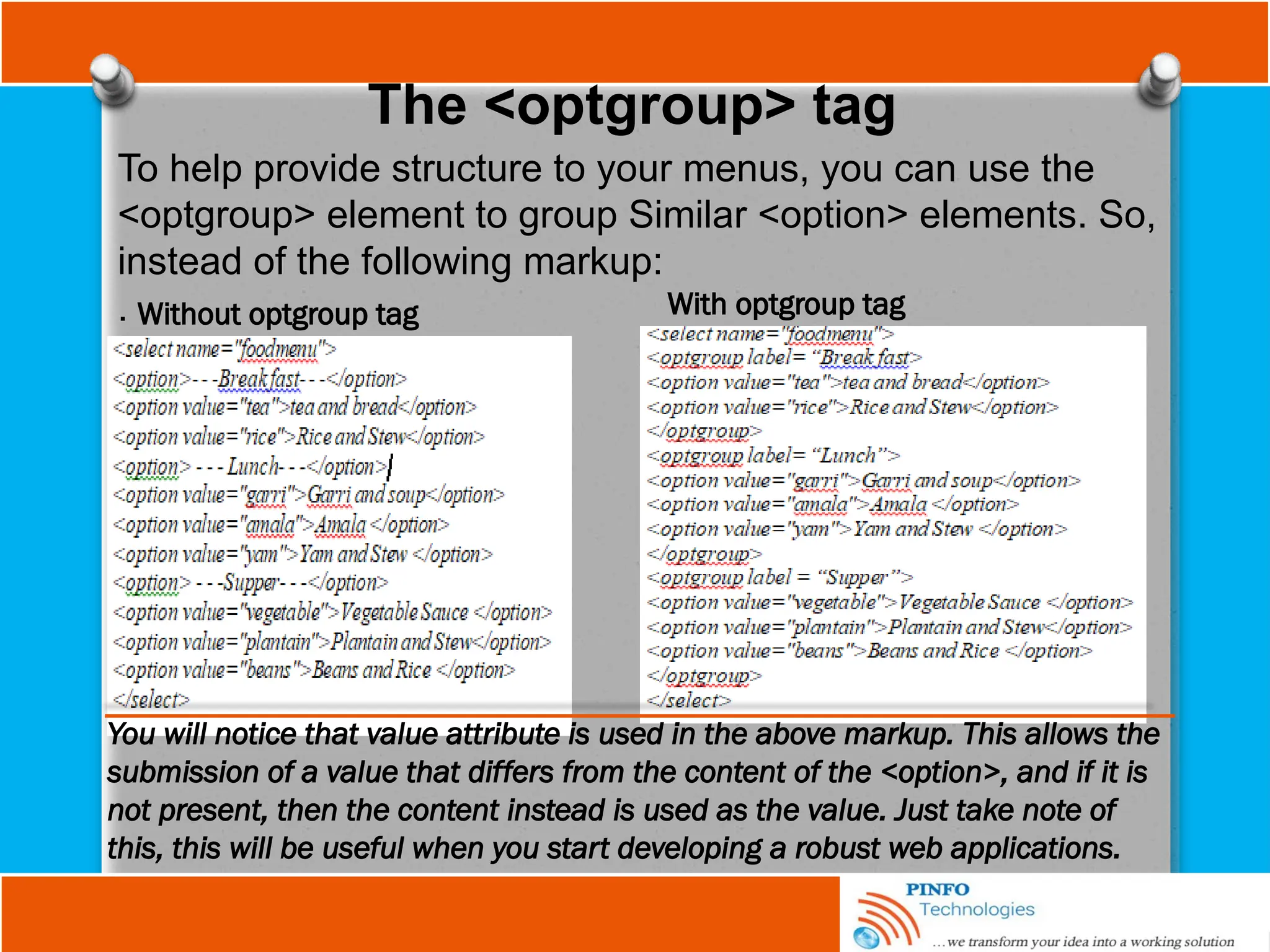 The <optgroup> tag
To help provide structure to your menus, you can use the
<optgroup> element to group Similar <option> elements. So,
instead of the following markup:
. Without optgroup tag With optgroup tag
You will notice that value attribute is used in the above markup. This allows the
submission of a value that differs from the content of the <option>, and if it is
not present, then the content instead is used as the value. Just take note of
this, this will be useful when you start developing a robust web applications.
 