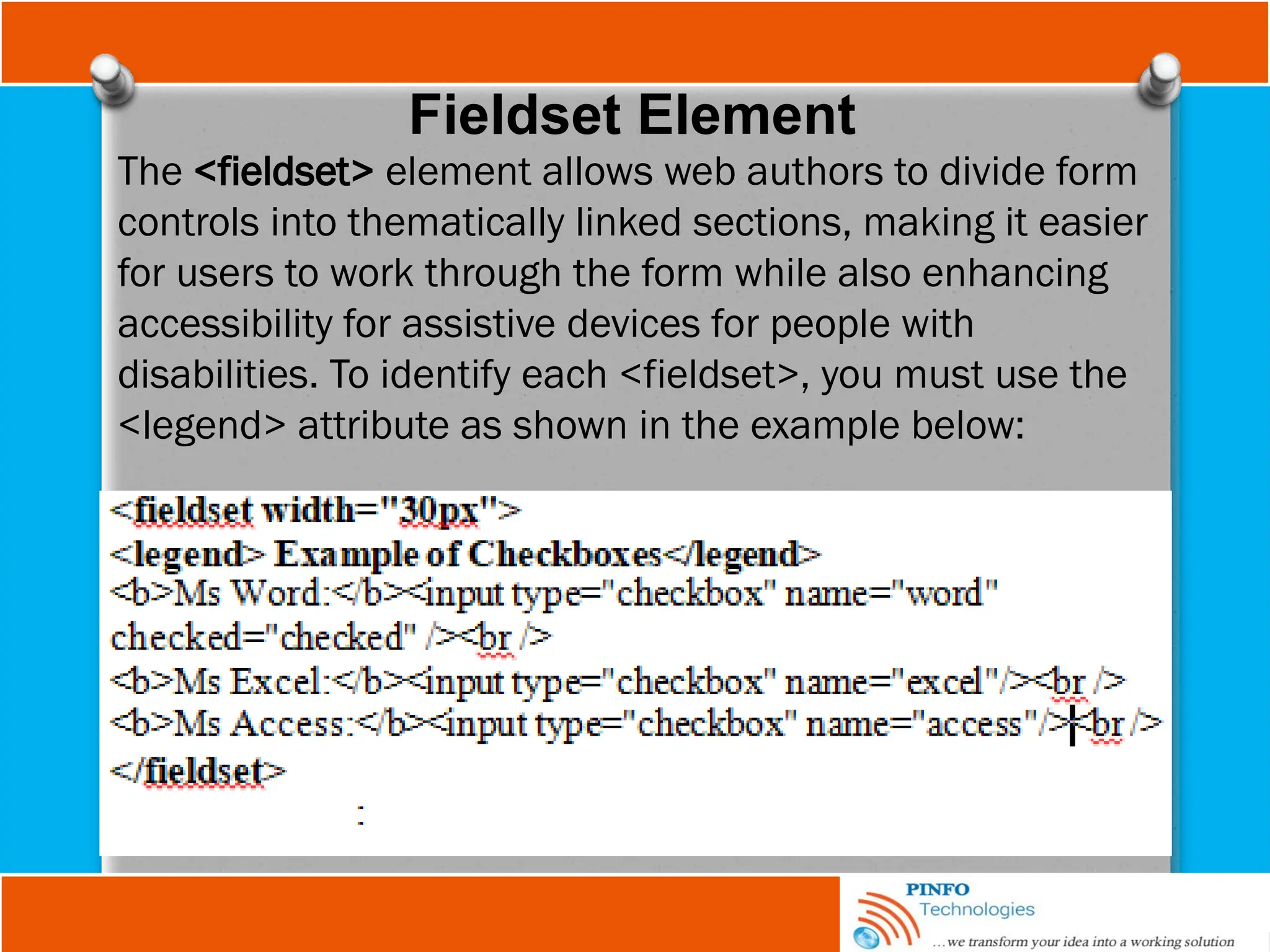 Fieldset Element
The <fieldset> element allows web authors to divide form
controls into thematically linked sections, making it easier
for users to work through the form while also enhancing
accessibility for assistive devices for people with
disabilities. To identify each <fieldset>, you must use the
<legend> attribute as shown in the example below:
 