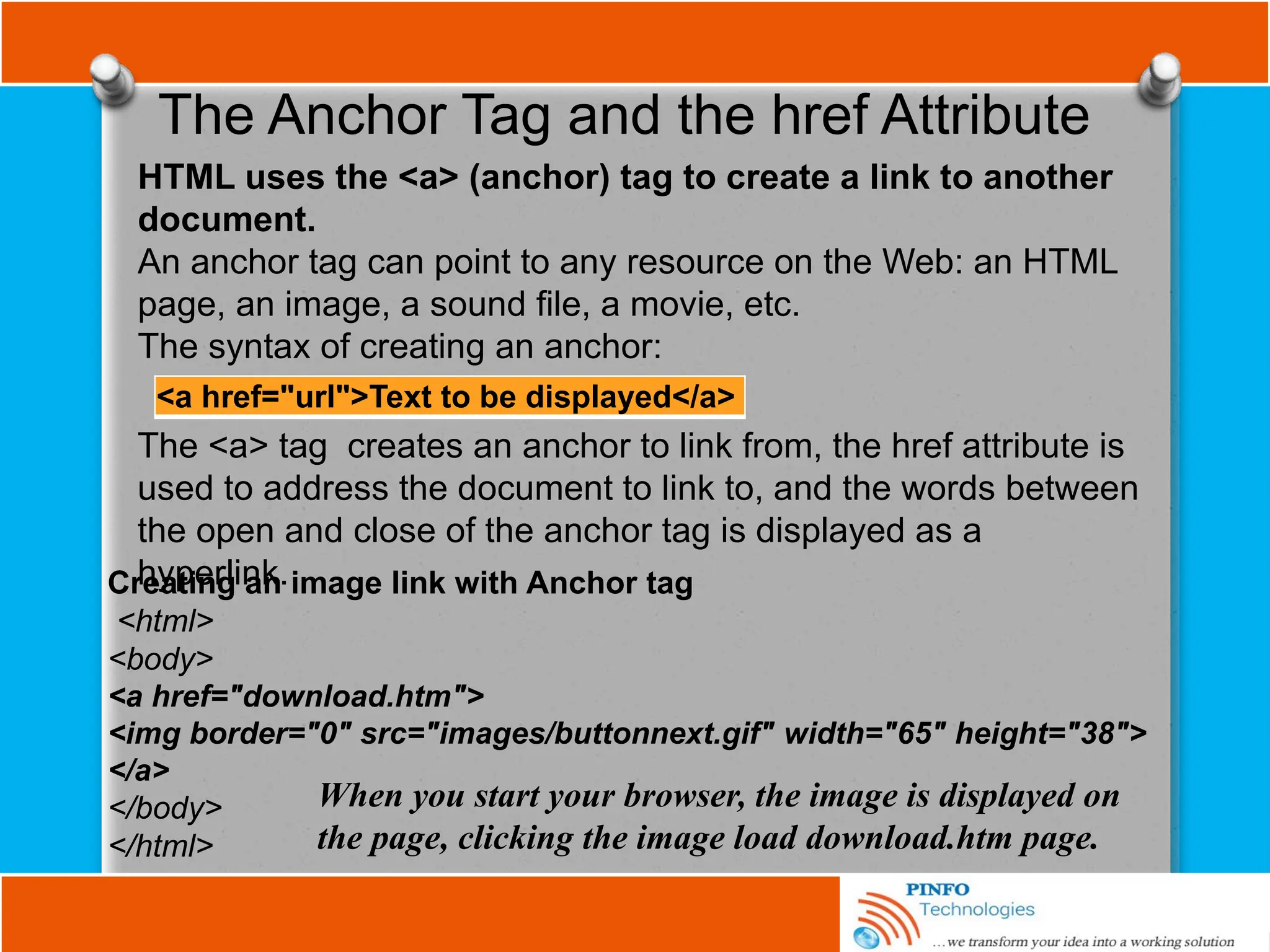 The Anchor Tag and the href Attribute
<a href="url">Text to be displayed</a>
HTML uses the <a> (anchor) tag to create a link to another
document.
An anchor tag can point to any resource on the Web: an HTML
page, an image, a sound file, a movie, etc.
The syntax of creating an anchor:
The <a> tag creates an anchor to link from, the href attribute is
used to address the document to link to, and the words between
the open and close of the anchor tag is displayed as a
hyperlink.
Creating an image link with Anchor tag
<html>
<body>
<a href="download.htm">
<img border="0" src="images/buttonnext.gif" width="65" height="38">
</a>
</body>
</html>
When you start your browser, the image is displayed on
the page, clicking the image load download.htm page.
 