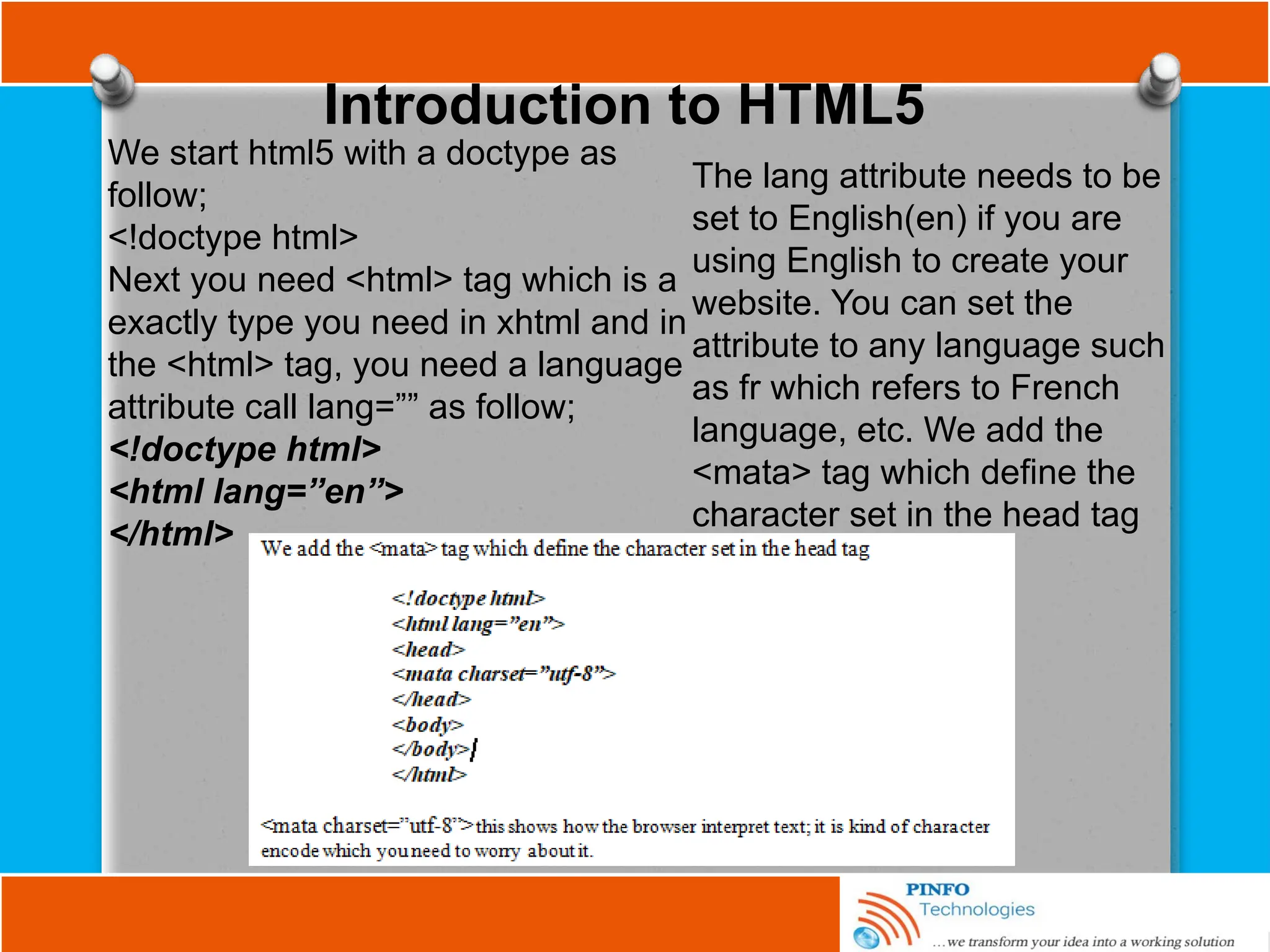 Introduction to HTML5
We start html5 with a doctype as
follow;
<!doctype html>
Next you need <html> tag which is a
exactly type you need in xhtml and in
the <html> tag, you need a language
attribute call lang=”” as follow;
<!doctype html>
<html lang=”en”>
</html>
The lang attribute needs to be
set to English(en) if you are
using English to create your
website. You can set the
attribute to any language such
as fr which refers to French
language, etc. We add the
<mata> tag which define the
character set in the head tag
 