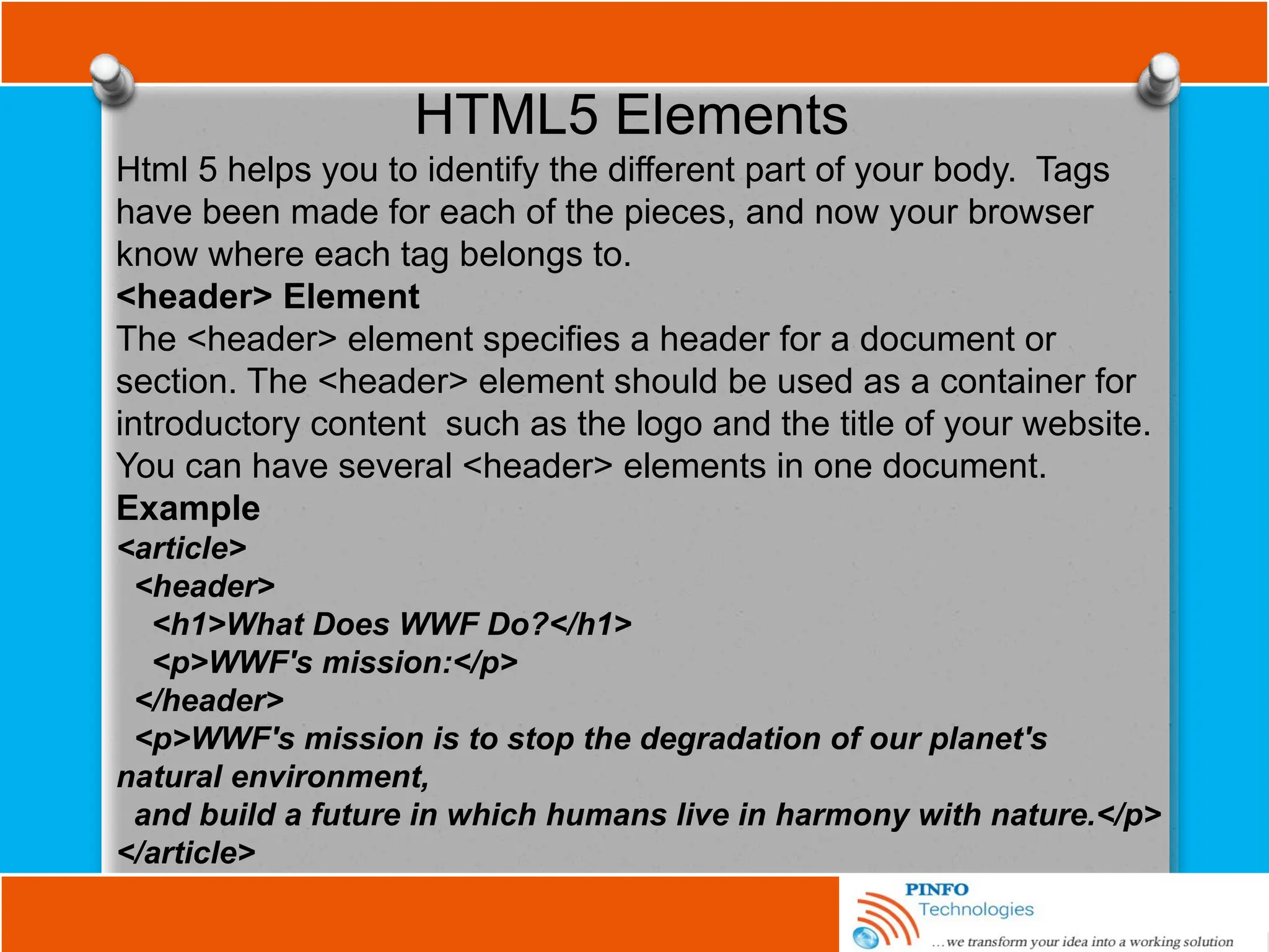 HTML5 Elements
Html 5 helps you to identify the different part of your body. Tags
have been made for each of the pieces, and now your browser
know where each tag belongs to.
<header> Element
The <header> element specifies a header for a document or
section. The <header> element should be used as a container for
introductory content such as the logo and the title of your website.
You can have several <header> elements in one document.
Example
<article>
<header>
<h1>What Does WWF Do?</h1>
<p>WWF's mission:</p>
</header>
<p>WWF's mission is to stop the degradation of our planet's
natural environment,
and build a future in which humans live in harmony with nature.</p>
</article>
 