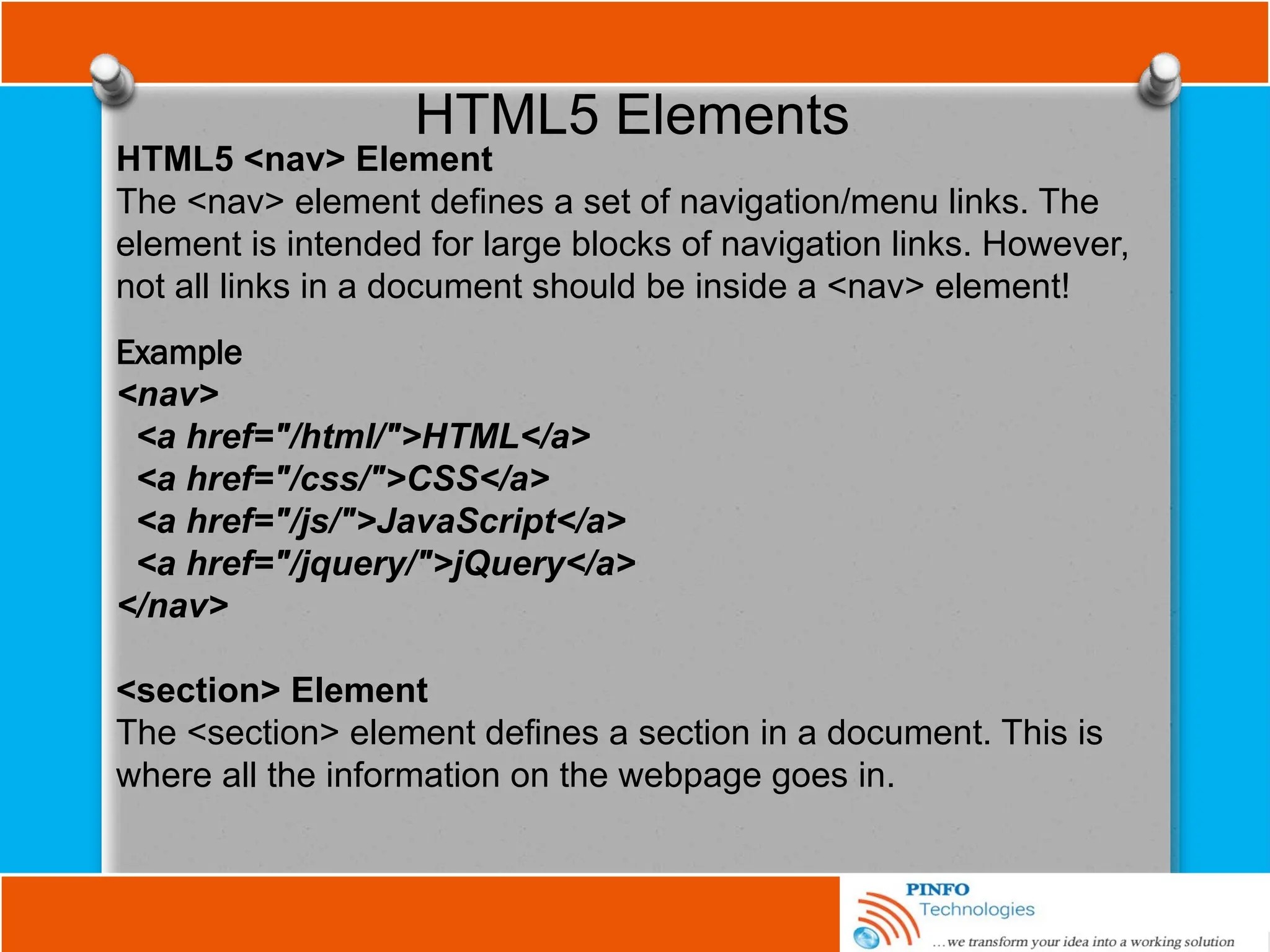 HTML5 Elements
HTML5 <nav> Element
The <nav> element defines a set of navigation/menu links. The
element is intended for large blocks of navigation links. However,
not all links in a document should be inside a <nav> element!
Example
<nav>
<a href="/html/">HTML</a>
<a href="/css/">CSS</a>
<a href="/js/">JavaScript</a>
<a href="/jquery/">jQuery</a>
</nav>
<section> Element
The <section> element defines a section in a document. This is
where all the information on the webpage goes in.
 