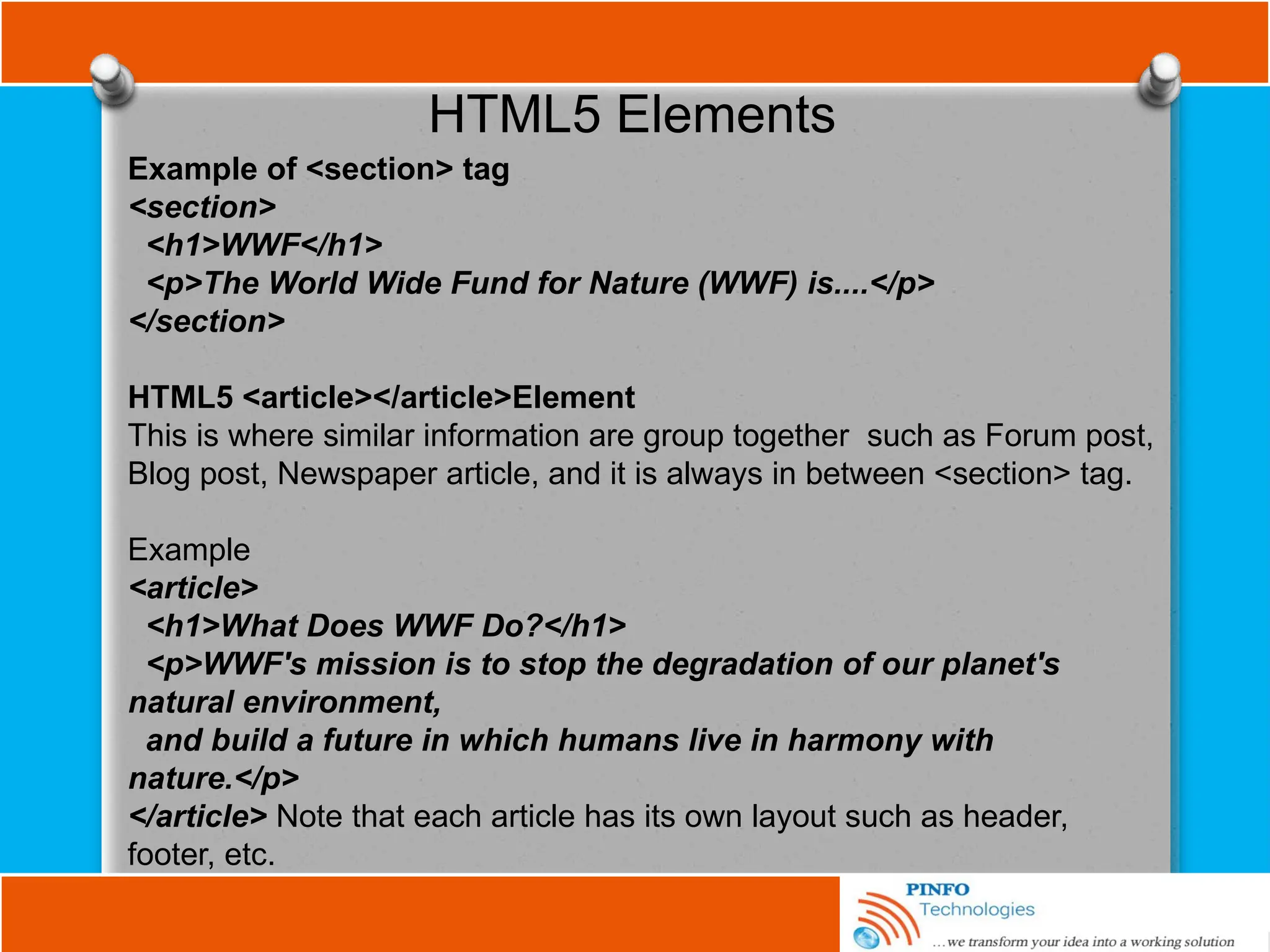 HTML5 Elements
Example of <section> tag
<section>
<h1>WWF</h1>
<p>The World Wide Fund for Nature (WWF) is....</p>
</section>
HTML5 <article></article>Element
This is where similar information are group together such as Forum post,
Blog post, Newspaper article, and it is always in between <section> tag.
Example
<article>
<h1>What Does WWF Do?</h1>
<p>WWF's mission is to stop the degradation of our planet's
natural environment,
and build a future in which humans live in harmony with
nature.</p>
</article> Note that each article has its own layout such as header,
footer, etc.
 