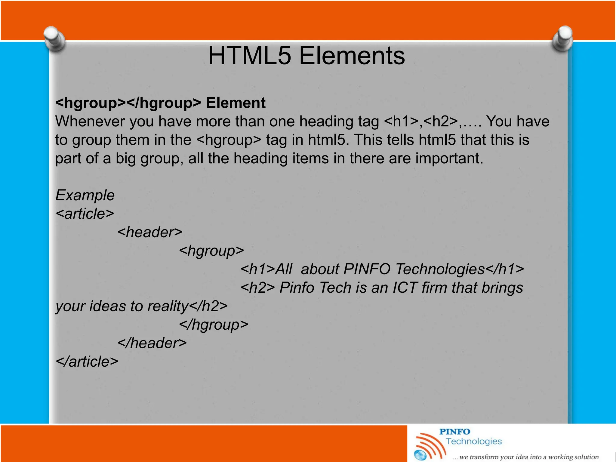 HTML5 Elements
<hgroup></hgroup> Element
Whenever you have more than one heading tag <h1>,<h2>,…. You have
to group them in the <hgroup> tag in html5. This tells html5 that this is
part of a big group, all the heading items in there are important.
Example
<article>
<header>
<hgroup>
<h1>All about PINFO Technologies</h1>
<h2> Pinfo Tech is an ICT firm that brings
your ideas to reality</h2>
</hgroup>
</header>
</article>
 