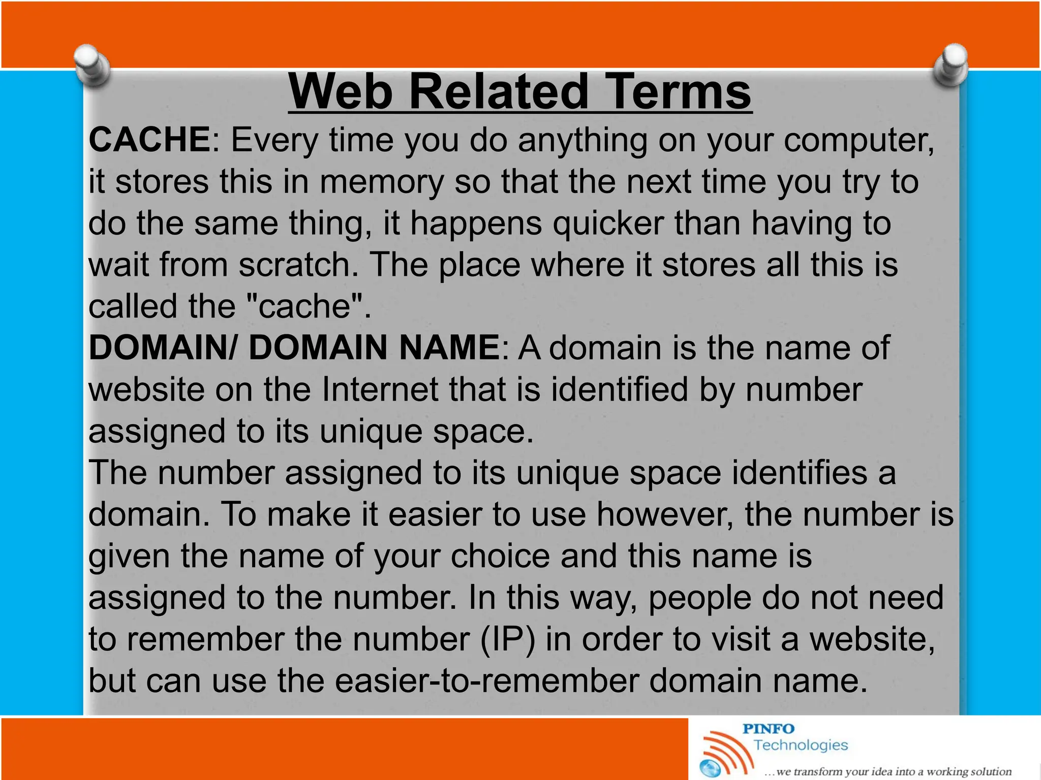 Web Related Terms
CACHE: Every time you do anything on your computer,
it stores this in memory so that the next time you try to
do the same thing, it happens quicker than having to
wait from scratch. The place where it stores all this is
called the "cache".
DOMAIN/ DOMAIN NAME: A domain is the name of
website on the Internet that is identified by number
assigned to its unique space.
The number assigned to its unique space identifies a
domain. To make it easier to use however, the number is
given the name of your choice and this name is
assigned to the number. In this way, people do not need
to remember the number (IP) in order to visit a website,
but can use the easier-to-remember domain name.
 