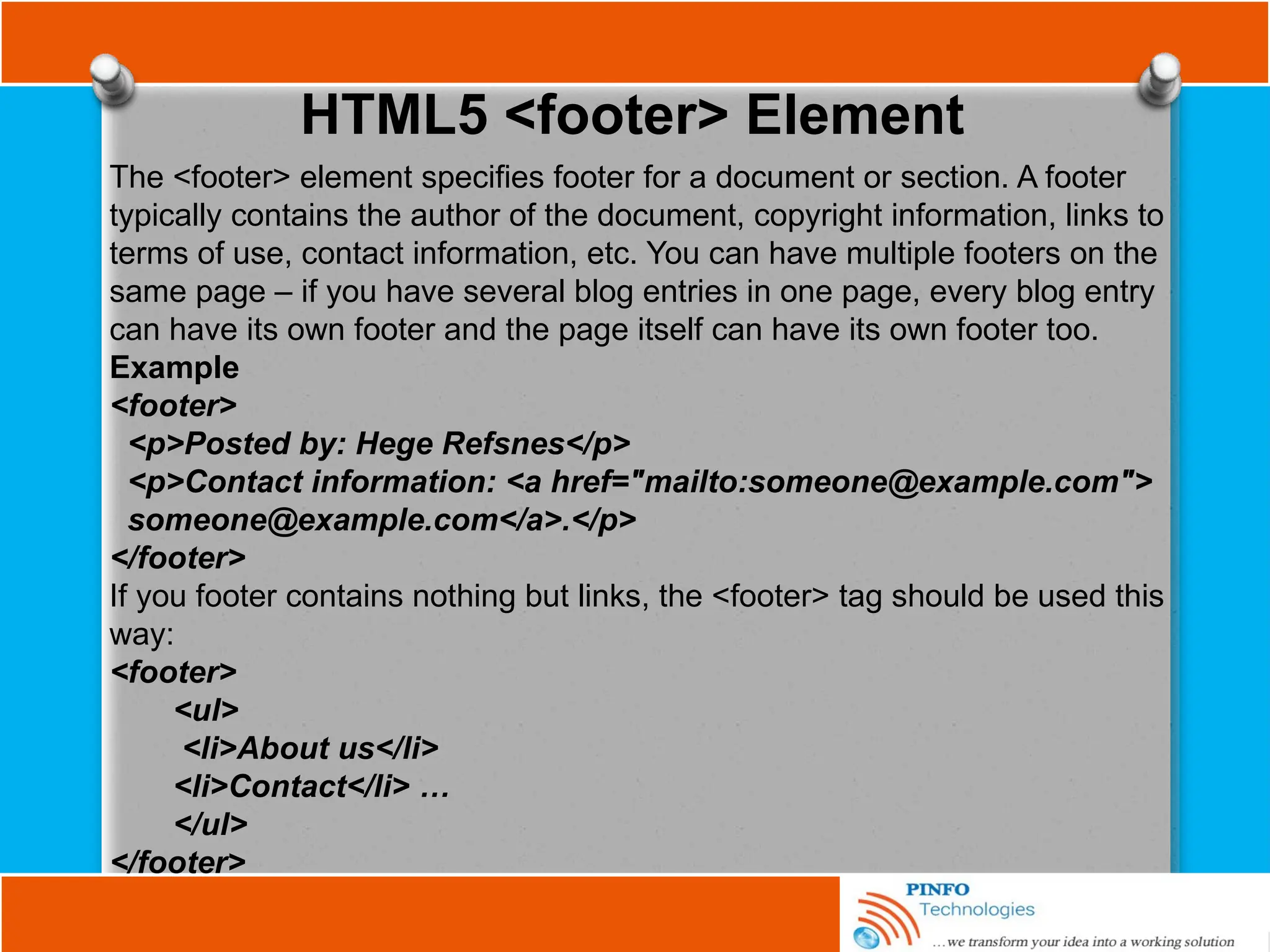 HTML5 <footer> Element
The <footer> element specifies footer for a document or section. A footer
typically contains the author of the document, copyright information, links to
terms of use, contact information, etc. You can have multiple footers on the
same page – if you have several blog entries in one page, every blog entry
can have its own footer and the page itself can have its own footer too.
Example
<footer>
<p>Posted by: Hege Refsnes</p>
<p>Contact information: <a href="mailto:someone@example.com">
someone@example.com</a>.</p>
</footer>
If you footer contains nothing but links, the <footer> tag should be used this
way:
<footer>
<ul>
<li>About us</li>
<li>Contact</li> …
</ul>
</footer>
 
