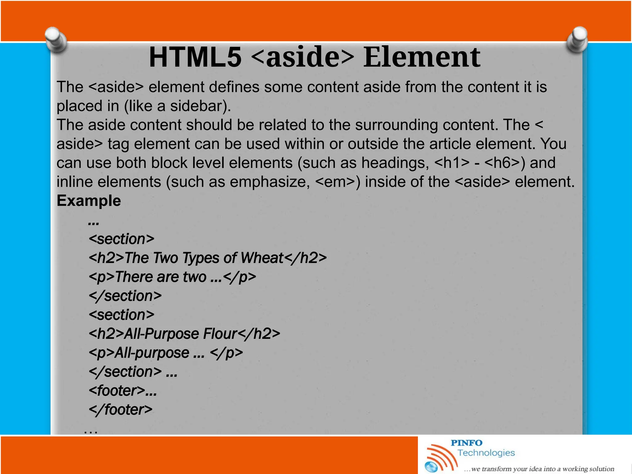 HTML5 <aside> Element
The <aside> element defines some content aside from the content it is
placed in (like a sidebar).
The aside content should be related to the surrounding content. The <
aside> tag element can be used within or outside the article element. You
can use both block level elements (such as headings, <h1> - <h6>) and
inline elements (such as emphasize, <em>) inside of the <aside> element.
Example
…
<section>
<h2>The Two Types of Wheat</h2>
<p>There are two …</p>
</section>
<section>
<h2>All-Purpose Flour</h2>
<p>All-purpose … </p>
</section> ...
<footer>...
</footer>
…
 