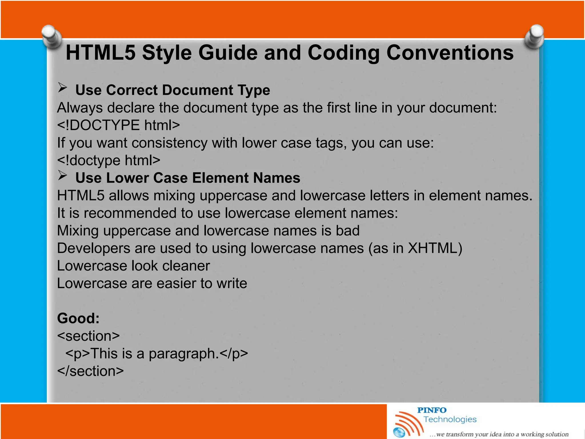 HTML5 Style Guide and Coding Conventions
 Use Correct Document Type
Always declare the document type as the first line in your document:
<!DOCTYPE html>
If you want consistency with lower case tags, you can use:
<!doctype html>
 Use Lower Case Element Names
HTML5 allows mixing uppercase and lowercase letters in element names.
It is recommended to use lowercase element names:
Mixing uppercase and lowercase names is bad
Developers are used to using lowercase names (as in XHTML)
Lowercase look cleaner
Lowercase are easier to write
Good:
<section>
<p>This is a paragraph.</p>
</section>
 