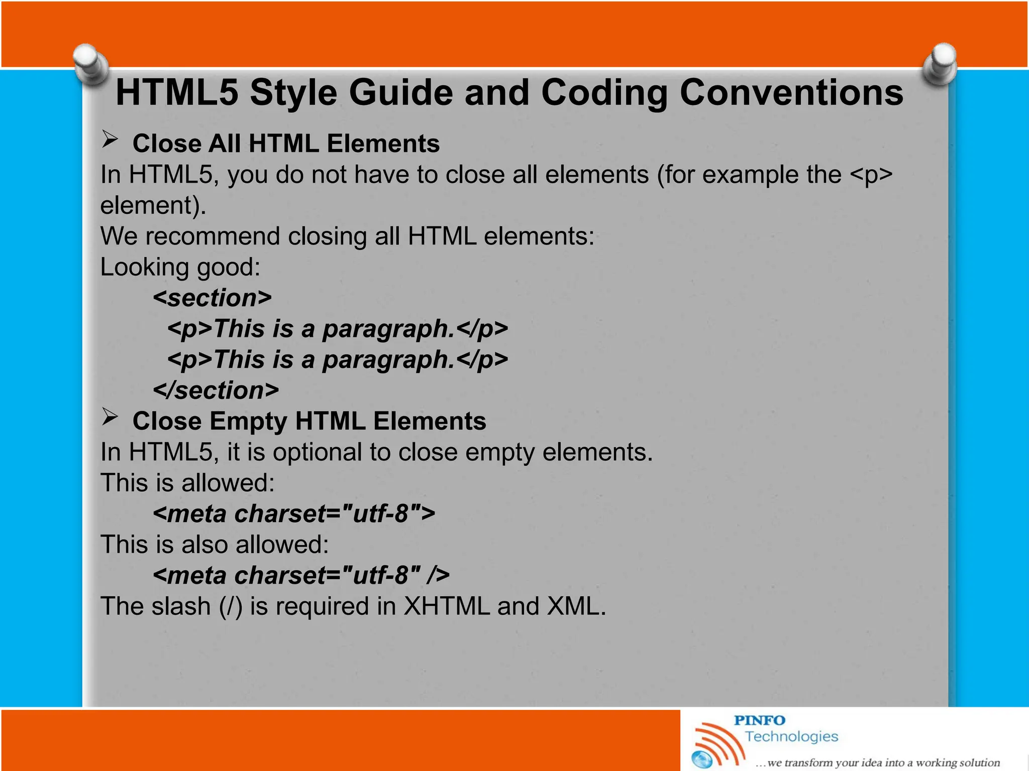 HTML5 Style Guide and Coding Conventions
 Close All HTML Elements
In HTML5, you do not have to close all elements (for example the <p>
element).
We recommend closing all HTML elements:
Looking good:
<section>
<p>This is a paragraph.</p>
<p>This is a paragraph.</p>
</section>
 Close Empty HTML Elements
In HTML5, it is optional to close empty elements.
This is allowed:
<meta charset="utf-8">
This is also allowed:
<meta charset="utf-8" />
The slash (/) is required in XHTML and XML.
 