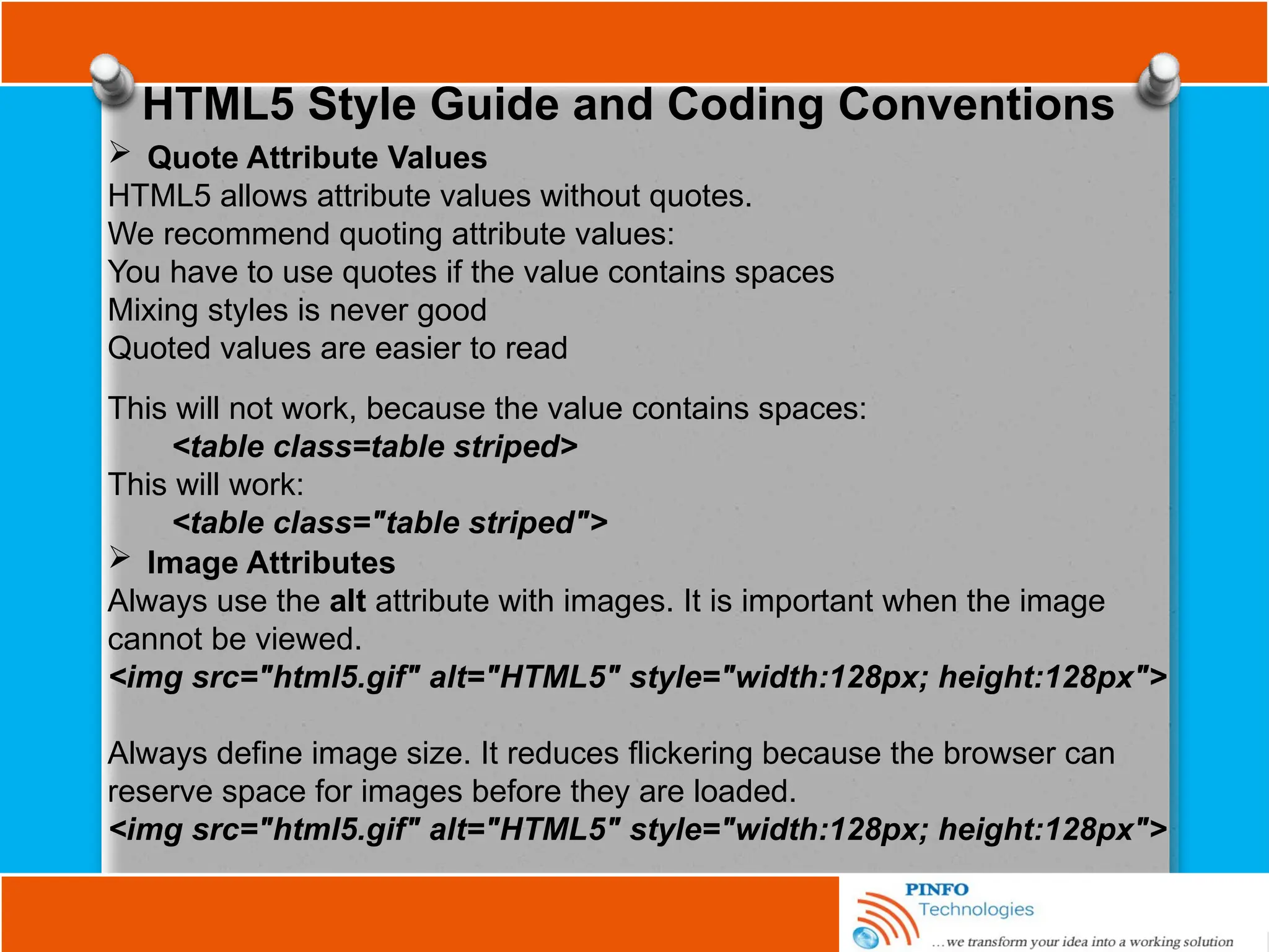 HTML5 Style Guide and Coding Conventions
 Quote Attribute Values
HTML5 allows attribute values without quotes.
We recommend quoting attribute values:
You have to use quotes if the value contains spaces
Mixing styles is never good
Quoted values are easier to read
This will not work, because the value contains spaces:
<table class=table striped>
This will work:
<table class="table striped">
 Image Attributes
Always use the alt attribute with images. It is important when the image
cannot be viewed.
<img src="html5.gif" alt="HTML5" style="width:128px; height:128px">
Always define image size. It reduces flickering because the browser can
reserve space for images before they are loaded.
<img src="html5.gif" alt="HTML5" style="width:128px; height:128px">
 