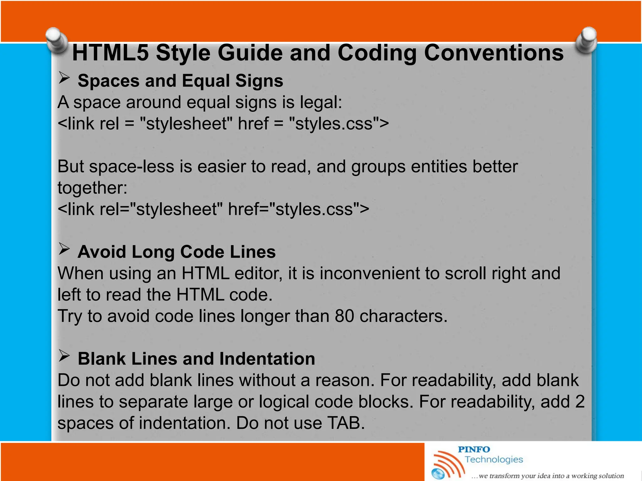 HTML5 Style Guide and Coding Conventions
 Spaces and Equal Signs
A space around equal signs is legal:
<link rel = "stylesheet" href = "styles.css">
But space-less is easier to read, and groups entities better
together:
<link rel="stylesheet" href="styles.css">
 Avoid Long Code Lines
When using an HTML editor, it is inconvenient to scroll right and
left to read the HTML code.
Try to avoid code lines longer than 80 characters.
 Blank Lines and Indentation
Do not add blank lines without a reason. For readability, add blank
lines to separate large or logical code blocks. For readability, add 2
spaces of indentation. Do not use TAB.
 