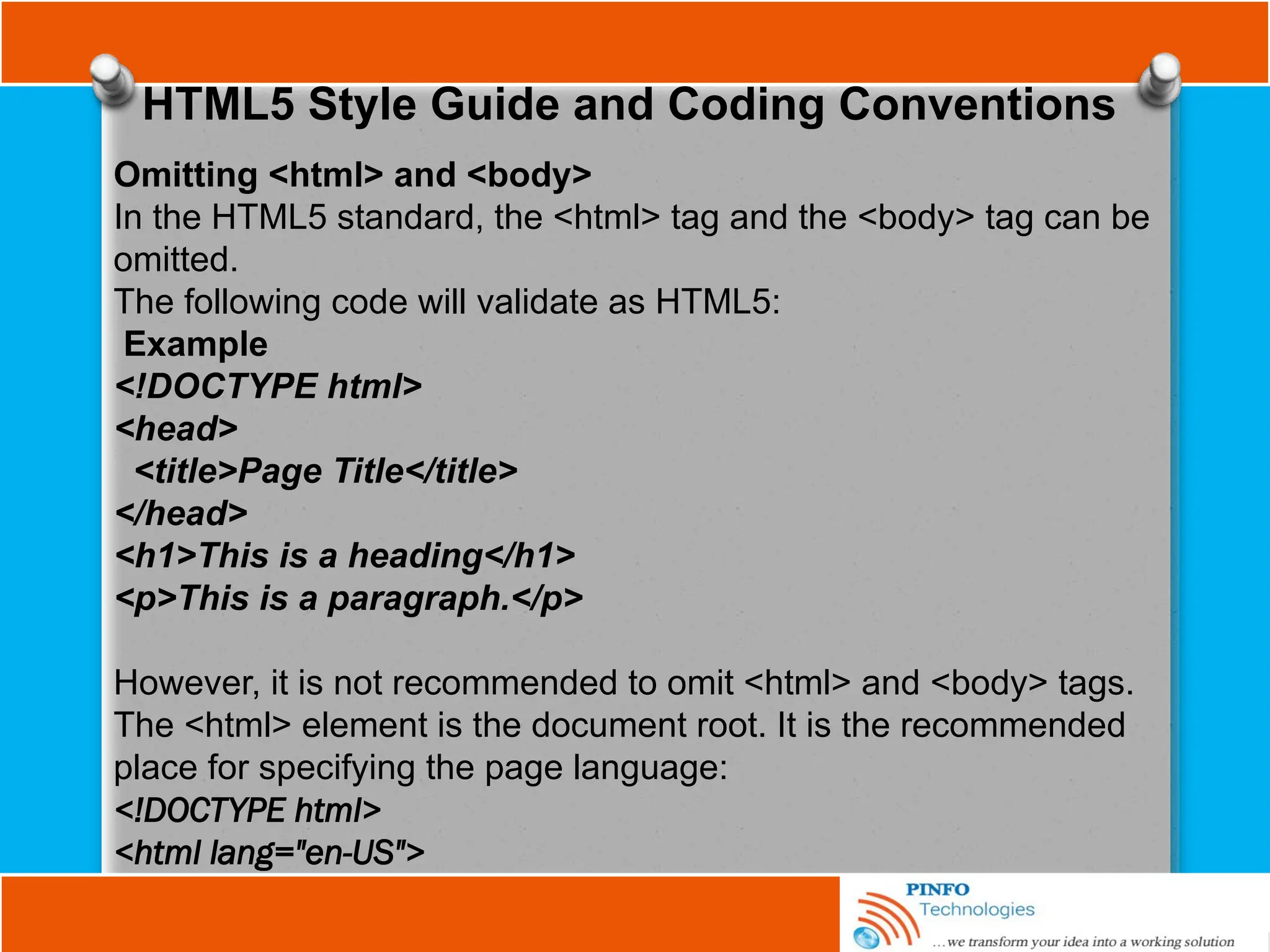 HTML5 Style Guide and Coding Conventions
Omitting <html> and <body>
In the HTML5 standard, the <html> tag and the <body> tag can be
omitted.
The following code will validate as HTML5:
Example
<!DOCTYPE html>
<head>
<title>Page Title</title>
</head>
<h1>This is a heading</h1>
<p>This is a paragraph.</p>
However, it is not recommended to omit <html> and <body> tags.
The <html> element is the document root. It is the recommended
place for specifying the page language:
<!DOCTYPE html>
<html lang="en-US">
 