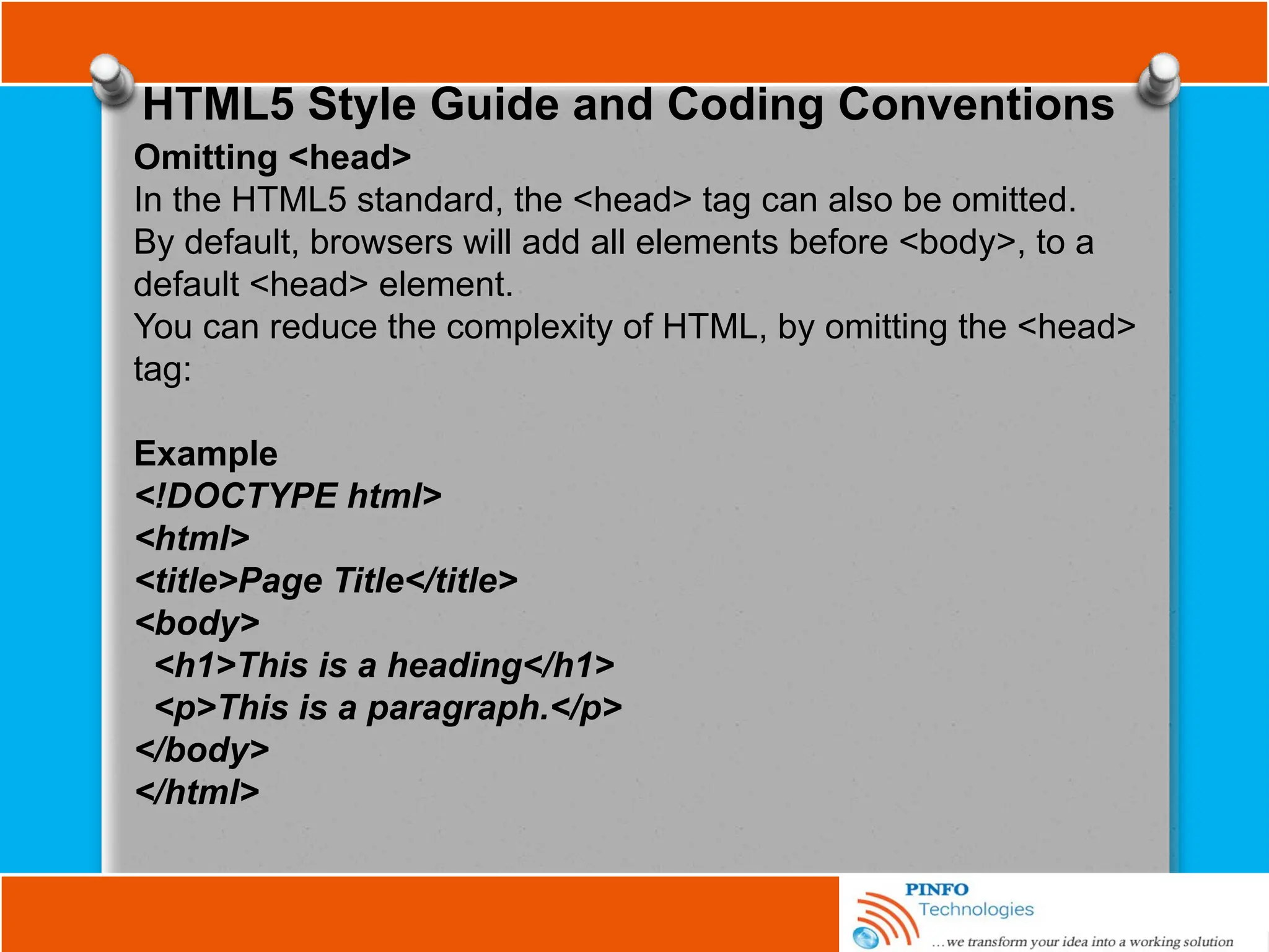 HTML5 Style Guide and Coding Conventions
Omitting <head>
In the HTML5 standard, the <head> tag can also be omitted.
By default, browsers will add all elements before <body>, to a
default <head> element.
You can reduce the complexity of HTML, by omitting the <head>
tag:
Example
<!DOCTYPE html>
<html>
<title>Page Title</title>
<body>
<h1>This is a heading</h1>
<p>This is a paragraph.</p>
</body>
</html>
 