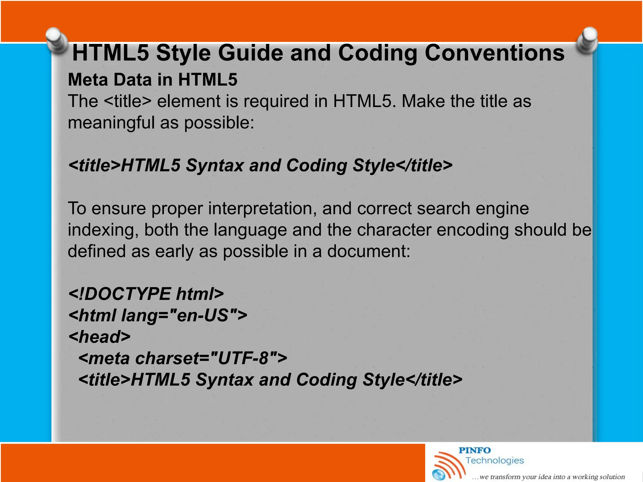 HTML5 Style Guide and Coding Conventions
Meta Data in HTML5
The <title> element is required in HTML5. Make the title as
meaningful as possible:
<title>HTML5 Syntax and Coding Style</title>
To ensure proper interpretation, and correct search engine
indexing, both the language and the character encoding should be
defined as early as possible in a document:
<!DOCTYPE html>
<html lang="en-US">
<head>
<meta charset="UTF-8">
<title>HTML5 Syntax and Coding Style</title>
 