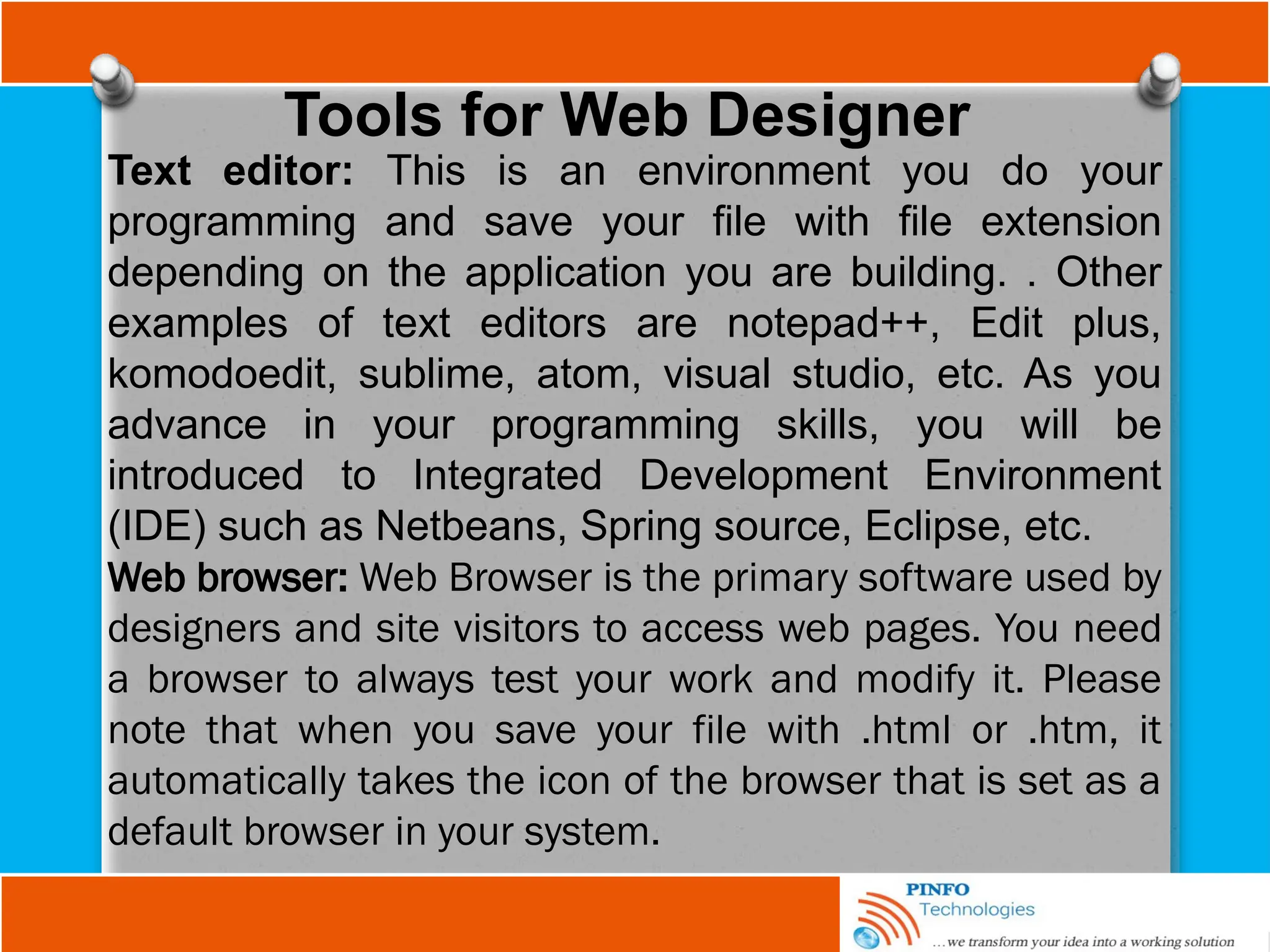 Tools for Web Designer
Text editor: This is an environment you do your
programming and save your file with file extension
depending on the application you are building. . Other
examples of text editors are notepad++, Edit plus,
komodoedit, sublime, atom, visual studio, etc. As you
advance in your programming skills, you will be
introduced to Integrated Development Environment
(IDE) such as Netbeans, Spring source, Eclipse, etc.
Web browser: Web Browser is the primary software used by
designers and site visitors to access web pages. You need
a browser to always test your work and modify it. Please
note that when you save your file with .html or .htm, it
automatically takes the icon of the browser that is set as a
default browser in your system.
 