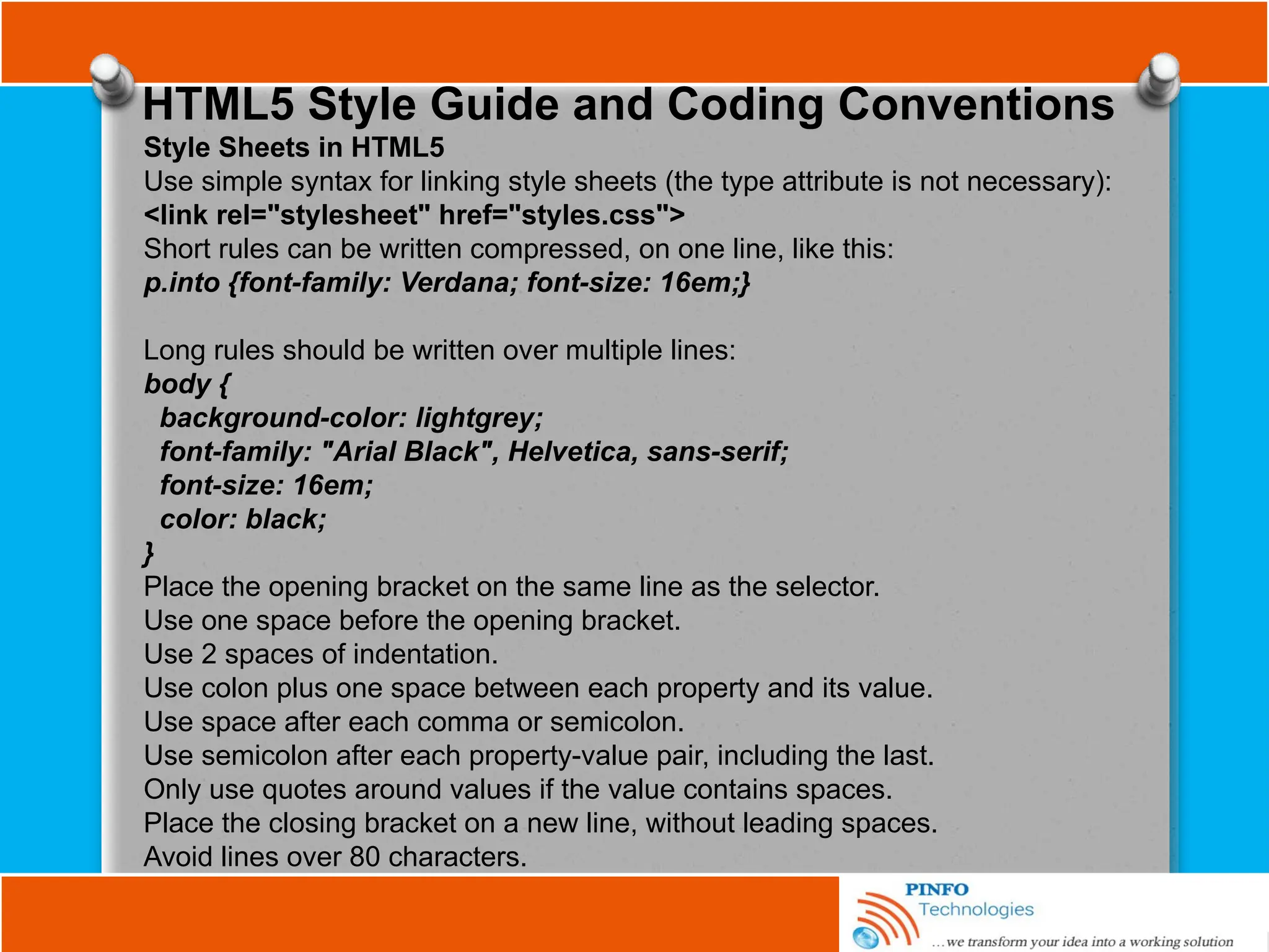 HTML5 Style Guide and Coding Conventions
Style Sheets in HTML5
Use simple syntax for linking style sheets (the type attribute is not necessary):
<link rel="stylesheet" href="styles.css">
Short rules can be written compressed, on one line, like this:
p.into {font-family: Verdana; font-size: 16em;}
Long rules should be written over multiple lines:
body {
background-color: lightgrey;
font-family: "Arial Black", Helvetica, sans-serif;
font-size: 16em;
color: black;
}
Place the opening bracket on the same line as the selector.
Use one space before the opening bracket.
Use 2 spaces of indentation.
Use colon plus one space between each property and its value.
Use space after each comma or semicolon.
Use semicolon after each property-value pair, including the last.
Only use quotes around values if the value contains spaces.
Place the closing bracket on a new line, without leading spaces.
Avoid lines over 80 characters.
 
