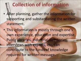 Collection of information After planning, gather the information for supporting and substantiating the written statement. This information is mostly through one's own experience, education and expertise, Public libraries, industrial directories, interviews with experts, etc. can contribute to the funds of knowledge required for written message.  