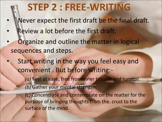 STEP 2 : FREE-WRITING  Never expect the first draft be the final draft. Review a lot before the first draft.  Organize and outline the matter in logical  sequences and steps.  Start writing in the way you feel easy and  convenient . But before writing:-  (a)  Feel at ease, free from inner trouble and turmoil. (b)  Gather your mental strength.  (c)  Concentrate and contemplate on the matter for the  purpose of bringing thoughts from the. crust to the  surface of the mind.  
