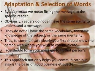 Adaptation & Selection of Words By  adaptation  we mean fitting the message to the specific reader.  Obviously, readers do not all have the same ability to understand a message. They do not all have the same vocabulary, the same knowledge of the subject, or the same mentality. Thus, to communicate clearly you first should know the person with whom you wish to communicate. You should form your message to fit that person's mind.  This approach not only helps you communicate but also is the basis of good business etiquette.  