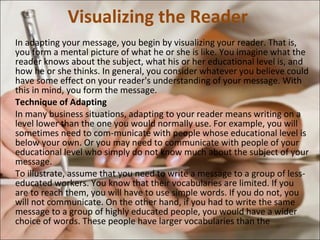 Visualizing the Reader  In adapting your message, you begin by visualizing your reader. That is, you form a mental picture of what he or she is like. You imagine what the reader knows about the subject, what his or her educational level is, and how he or she thinks. In general, you consider whatever you believe could have some effect on your reader's understanding of your message. With this in mind, you form the message.  Technique of Adapting  In many business situations, adapting to your reader means writing on a level lower than the one you would normally use. For example, you will sometimes need to com­municate with people whose educational level is below your own. Or you may need to communicate with people of your educational level who simply do not know much about the subject of your message.  To illustrate, assume that you need to write a message to a group of less-educated workers. You know that their vocabularies are limited. If you are to reach them, you will have to use simple words. If you do not, you will not communicate. On the other hand, if you had to write the same message to a group of highly educated people, you would have a wider choice of words. These people have larger vocabularies than the  