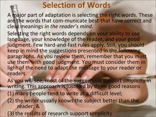 Selection of Words A major part of adaptation is selecting the right words. These are the words that com­municate best-that have correct and clear meanings  in the reader's mind.  Selecting the right words depends on your ability to use language, your knowledge of the reader, and your good judgment. Few hard-and-fast rules apply. Still, you should keep in mind the suggestions presented in the following paragraphs. As you review them, remember that you must use them with good judgment. You must consider them in light of the need to adapt the message to your reader or readers.  As you will see, most of the suggestions support simplicity in writing. This approach is justified by three good reasons (1) many people tend to write at a difficult level;  (2) the writer usually knows the subject better than the  reader; & (3) the results of research support simplicity.  