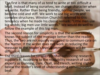 The first is that many of us tend to write at too difficult a level. Instead of being ourselves, we change character when we write. Rather than being friendly, normal people, we become cold and stiff. We work to use big words and complex structures. Winston Churchill referred to this tendency when he made his classic remark: &quot;Little men use big words; big men use little words.&quot; We would do well to follow the example of this big man.  The second reason for simplicity is that the writer usually knows the subject of the message better than the reader. Thus, the two are not equally equipped to communi­cate on the matter. If the writer does not work at reducing the message to the reader's level, communication will be difficult.  The third reason for simplicity is that convincing research supports it. According to the readability research of such experts as Gunning, Dale, Chall, and Flesch, writing slightly below the reader's level of understanding communicates best.  