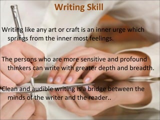 Writing Skill  Writing like any art or craft is an inner urge which springs from the inner most feelings. The persons who are more sensitive and profound thinkers can write with greater depth and breadth.  Clean and audible writing is a bridge between the minds of the writer and the reader..  