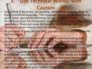 3. Use Technical Words  with Caution Every field of business--accounting, information systems, finance-has its technical language. This language can be so complex that in some cases specialized dictionar­ies are compiled. Such dictionaries exist for computers, law, finance, and other busi­ness specialties. There are even dictionaries for subareas such as databases, ecom­merce, and real estate.  As you work in your chosen field, you will learn its technical words and acronyms.  In time you will use these terms freely in communicating with people in your field. This is as it should be, for such terms are useful. Frequently, one such word will com­municate a concept that would otherwise take dozens of words to describe.  A problem comes about, however, when you use technical terms with people out­side your field. Because these words are everyday words to you, you tend to forget that not everyone knows them. The result is miscommunication. You can avoid such mis­communication by using technical words with extreme caution. Use them only when your readers know them.  