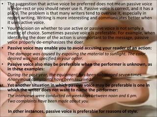 The suggestion that active voice be preferred does not mean passive voice is incor­rect or you should never use it. Passive voice is correct, and it has a place. The problem is that many writers tend to overuse it, especially in report writing. Writing is more interesting and communicates better when it uses active voice.  Your decision on whether to use active or passive voice is not simply a matter of choice. Sometimes passive voice is preferable. For example, when identifying the doer of the action is unimportant to the message, passive voice properly de-emphasizes the doer.  Passive voice may enable you to avoid accusing your reader of an action:  The damage was caused by exposing the material to sunlight. The color desired was not specified in your order.  Passive voice also may be preferable when the performer is unknown, as in these examples:  During the past year, the equipment has been sabotaged seven times. Anonymous complaints have been received Yet another situation in which passive voice may be preferable is one in which the writer does not want to name the performer:  The interviews were conducted on weekdays between noon and 6 pm. Two complaints have been made about you .  In other instances, passive voice is preferable for reasons of style.  