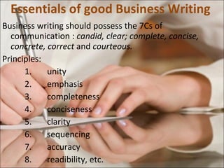 Essentials of good Business Writing  Business writing should possess the 7Cs of communication :  candid, clear; complete, concise, concrete, correct  and  courteous. Principles: 1. unity 2. emphasis 3. completeness 4. conciseness 5. clarity 6. sequencing 7. accuracy 8. readibility, etc.  