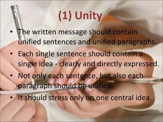 (1) Unity  The written message should contain unified sentences and unified paragraphs. Each single sentence should contain a single idea - clearly and directly expressed. Not only each sentence, but also each paragraph should be unified. It should stress only on one central idea. 