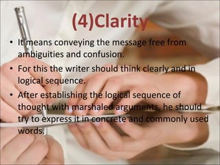 (4)Clarity It means conveying the message free from ambiguities and confusion.  For this the writer should think clearly and in logical sequence. After establishing the logical sequence of thought with marshaled arguments, he should try to express it in concrete and commonly used words.  