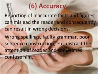 (6) Accuracy  Reporting of inaccurate facts and figures can mislead the reader and consequently can result in wrong decisions.  Wrong spellings, faulty grammar, poor sentence construction, etc. distract the attention of reader and sometimes confuse him.  