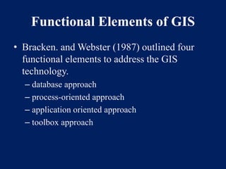Functional Elements of GIS
• Bracken. and Webster (1987) outlined four
functional elements to address the GIS
technology.
– database approach
– process-oriented approach
– application oriented approach
– toolbox approach
 