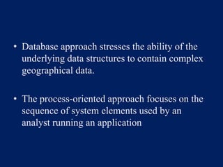 • Database approach stresses the ability of the
underlying data structures to contain complex
geographical data.
• The process-oriented approach focuses on the
sequence of system elements used by an
analyst running an application
 