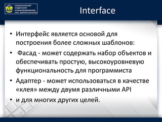 Interface
• Интерфейс является основой для
построения более сложных шаблонов:
• Фасад - может содержать набор объектов и
обеспечивать простую, высокоуровневую
функциональность для программиста
• Адаптер - может использоваться в качестве
«клея» между двумя различными API
• и для многих других целей.
 