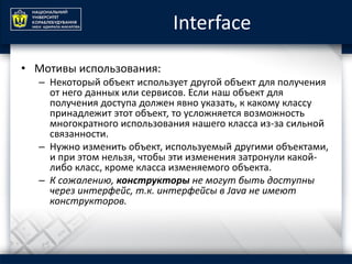 Interface
• Мотивы использования:
– Некоторый объект использует другой объект для получения
от него данных или сервисов. Если наш объект для
получения доступа должен явно указать, к какому классу
принадлежит этот объект, то усложняется возможность
многократного использования нашего класса из-за сильной
связанности.
– Нужно изменить объект, используемый другими объектами,
и при этом нельзя, чтобы эти изменения затронули какой-
либо класс, кроме класса изменяемого объекта.
– К сожалению, конструкторы не могут быть доступны
через интерфейс, т.к. интерфейсы в Java не имеют
конструкторов.
 