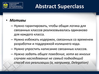 Abstract Superclass
• Мотивы
– Нужно гарантировать, чтобы общая логика для
связанных классов реализовывалась одинаково
для каждого класса.
– Нужно избежать издержек, связанных со временем
разработки и поддержкой излишнего кода.
– Нужно упростить написание связанных классов.
– Нужно задать общее поведение, хотя во многих
случаях наследование не самый подходящий
способ его реализации (а, например, Delegation)
 