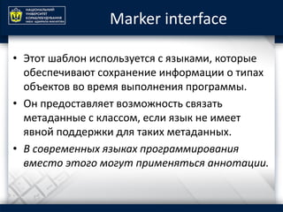 Marker interface
• Этот шаблон используется с языками, которые
обеспечивают сохранение информации о типах
объектов во время выполнения программы.
• Он предоставляет возможность связать
метаданные с классом, если язык не имеет
явной поддержки для таких метаданных.
• В современных языках программирования
вместо этого могут применяться аннотации.
 