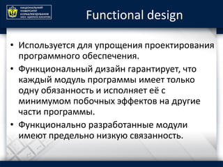Functional design
• Используется для упрощения проектирования
программного обеспечения.
• Функциональный дизайн гарантирует, что
каждый модуль программы имеет только
одну обязанность и исполняет её с
минимумом побочных эффектов на другие
части программы.
• Функционально разработанные модули
имеют предельно низкую связанность.
 