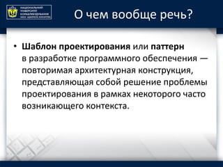 О чем вообще речь?
• Шаблон проектирования или паттерн
в разработке программного обеспечения —
повторимая архитектурная конструкция,
представляющая собой решение проблемы
проектирования в рамках некоторого часто
возникающего контекста.
 