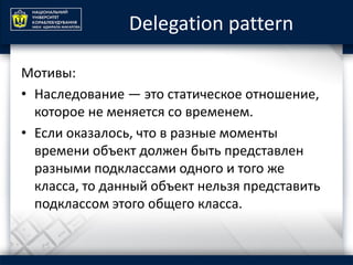 Delegation pattern
Мотивы:
• Наследование — это статическое отношение,
которое не меняется со временем.
• Если оказалось, что в разные моменты
времени объект должен быть представлен
разными подклассами одного и того же
класса, то данный объект нельзя представить
подклассом этого общего класса.
 