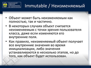 Immutable / Неизменяемый
• Объект может быть неизменяемым как
полностью, так и частично.
• В некоторых случаях объект считается
неизменяемым с точки зрения пользователя
класса, даже если изменяются его
внутренние поля.
• Как правило, неизменяемый объект получает
все внутренние значения во время
инициализации, либо значения
устанавливаются в несколько этапов, но до
того, как объект будет использован.
 