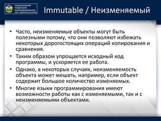 Immutable / Неизменяемый
• Часто, неизменяемые объекты могут быть
полезными потому, что они позволяют избежать
некоторых дорогостоящих операций копирования и
сравнения.
• Таким образом упрощается исходный код
программы, и ускоряется ее работа.
• Однако, в некоторых случаях, неизменяемость
объекта может мешать, например, если объект
содержит большое количество изменяемых.
• Многие языки программирования имеют
возможности работы как с изменяемыми, так и с
неизменяемыми объектами.
 